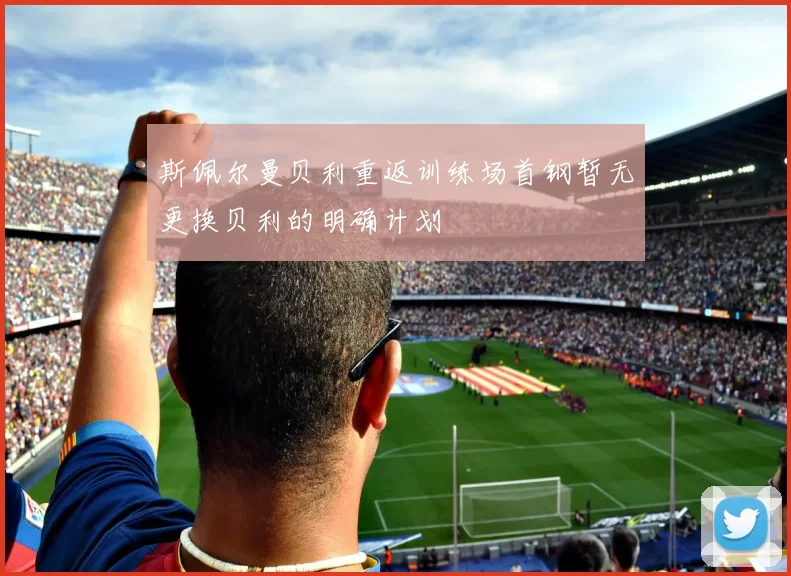 斯佩尔曼贝利重返训练场首钢暂无更换贝利的明确计划