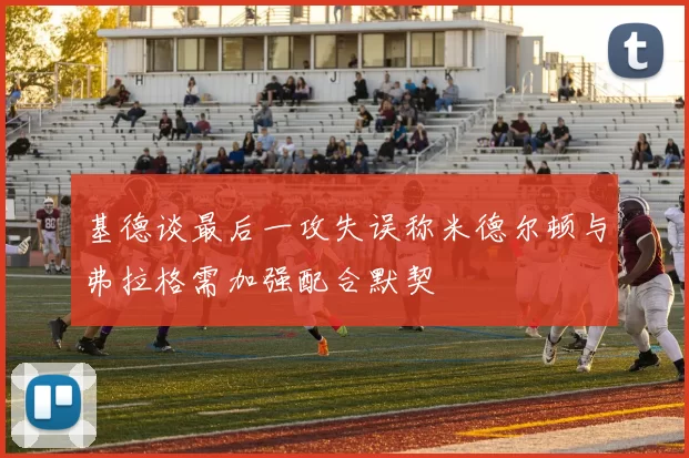 基德谈最后一攻失误称米德尔顿与弗拉格需加强配合默契