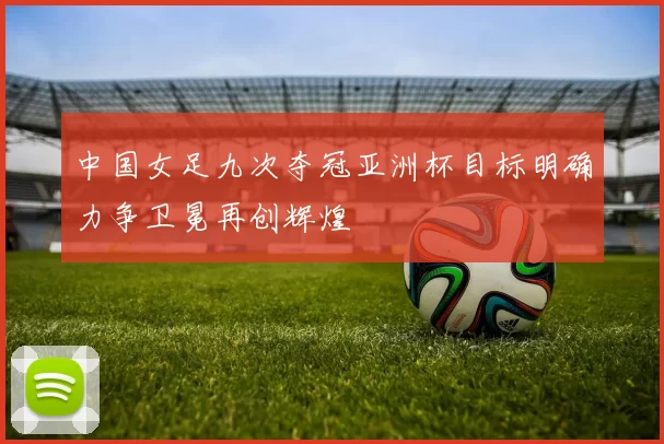 中国女足九次夺冠亚洲杯目标明确力争卫冕再创辉煌