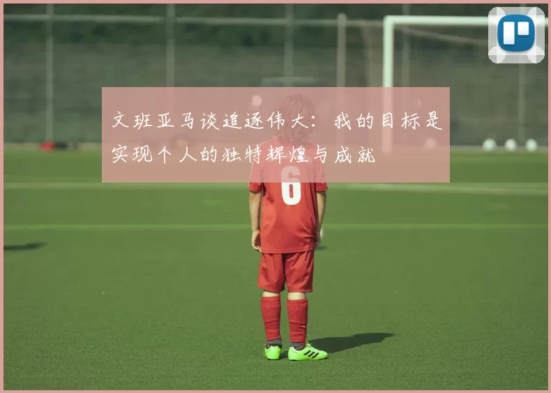 文班亚马谈追逐伟大：我的目标是实现个人的独特辉煌与成就