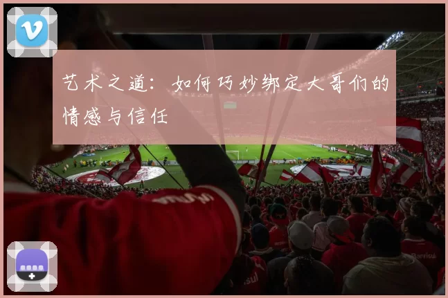 艺术之道：如何巧妙绑定大哥们的情感与信任