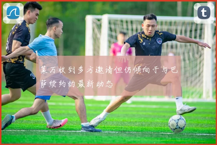 莱万收到多方邀请但仍倾向于与巴萨续约的最新动态