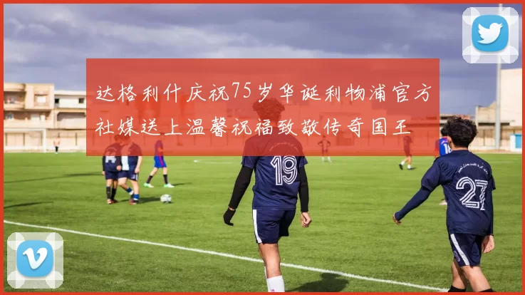 达格利什庆祝75岁华诞利物浦官方社媒送上温馨祝福致敬传奇国王