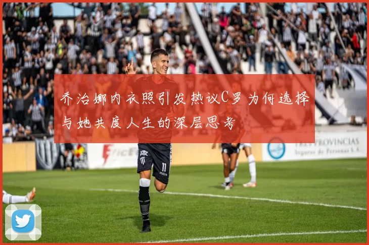 乔治娜内衣照引发热议C罗为何选择与她共度人生的深层思考