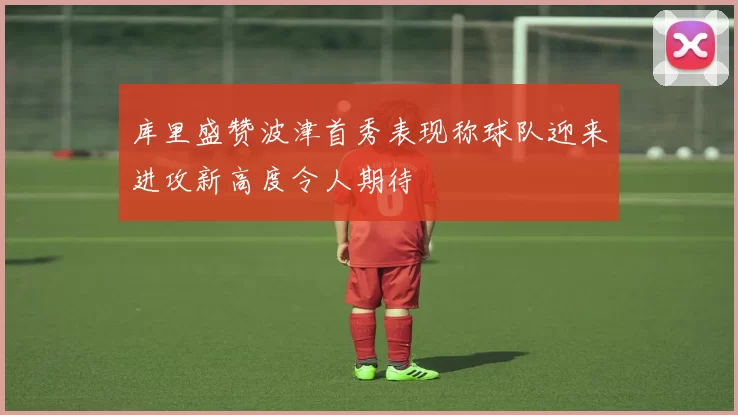 库里盛赞波津首秀表现称球队迎来进攻新高度令人期待