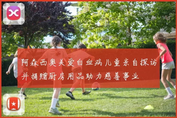 阿森西奥关爱白血病儿童亲自探访并捐赠厨房用品助力慈善事业