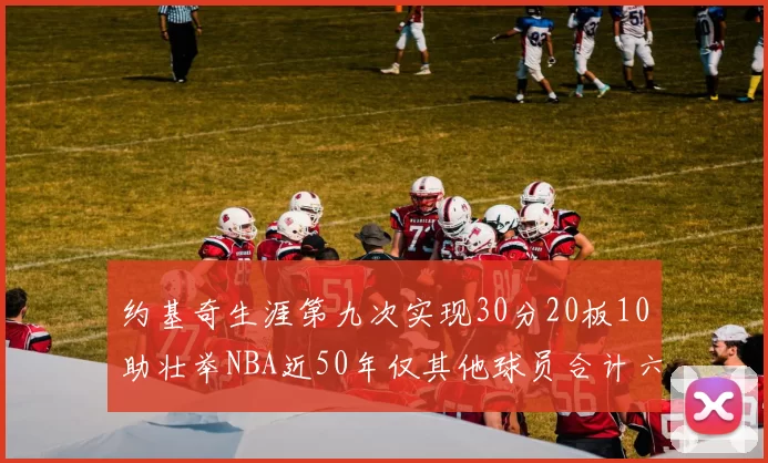 约基奇生涯第九次实现30分20板10助壮举NBA近50年仅其他球员合计六次