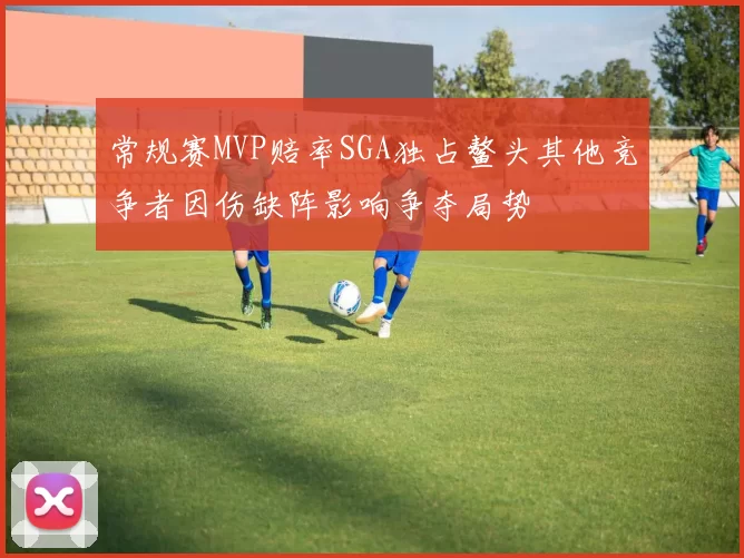 常规赛MVP赔率SGA独占鳌头其他竞争者因伤缺阵影响争夺局势