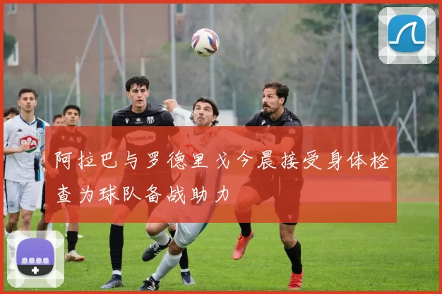 阿拉巴与罗德里戈今晨接受身体检查为球队备战助力