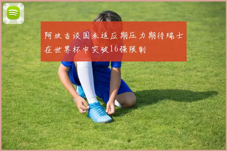 阿坎吉谈国米适应期压力期待瑞士在世界杯中突破16强限制