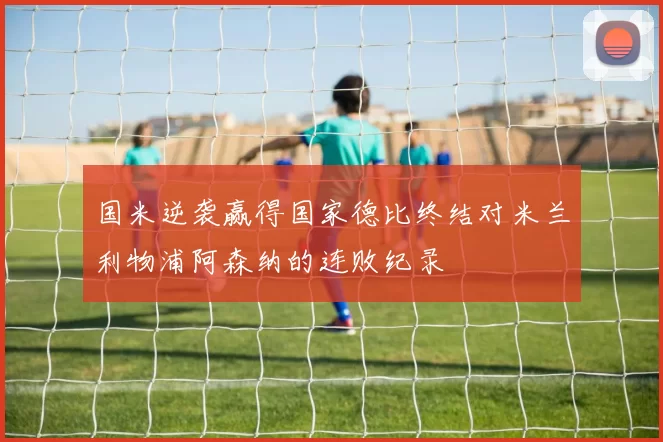 国米逆袭赢得国家德比终结对米兰利物浦阿森纳的连败纪录