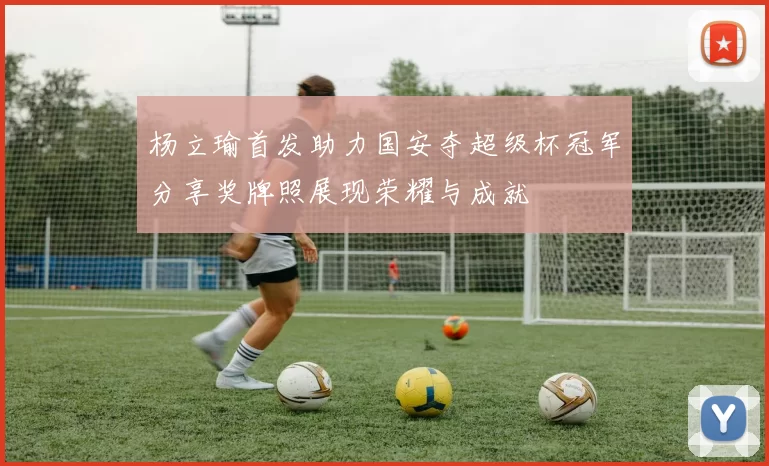 杨立瑜首发助力国安夺超级杯冠军分享奖牌照展现荣耀与成就